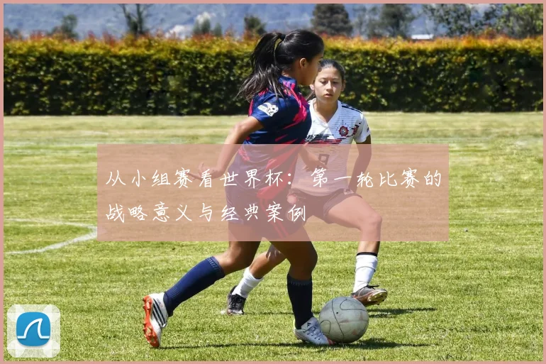 从小组赛看世界杯:第一轮比赛的战略意义与经典案例