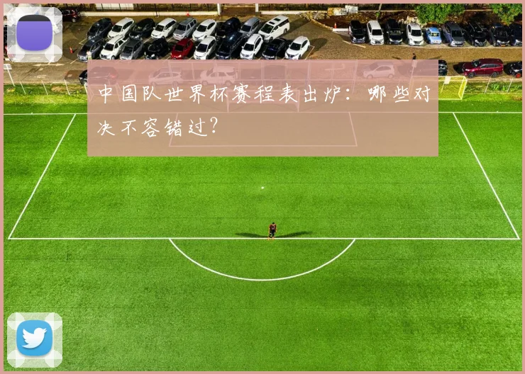 中国队世界杯赛程表出炉：哪些对决不容错过？